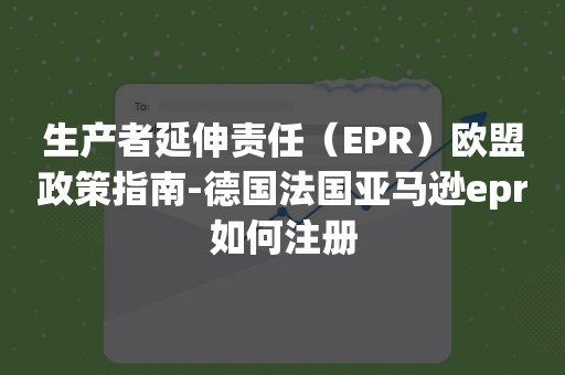 生产者延伸责任（EPR）欧盟政策指南-德国法国亚马逊epr如何注册