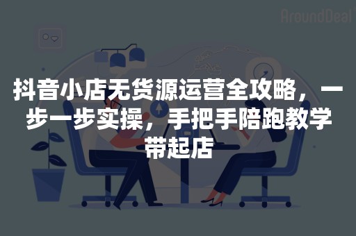 抖音小店无货源运营全攻略，一步一步实操，手把手陪跑教学带起店