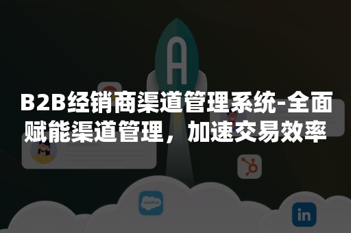 B2B经销商渠道管理系统-全面赋能渠道管理，加速交易效率