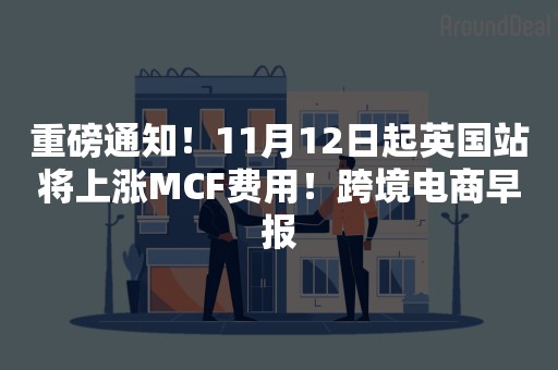 重磅通知！11月12日起英国站将上涨MCF费用！跨境电商早报