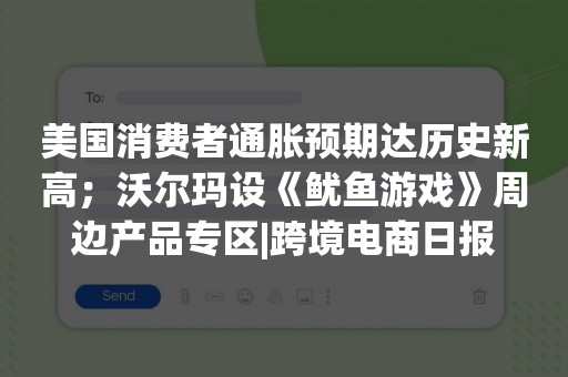 美国消费者通胀预期达历史新高；沃尔玛设《鱿鱼游戏》周边产品专区|跨境电商日报