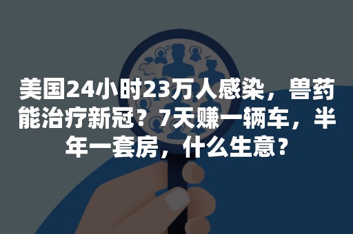 美国24小时23万人感染，兽药能治疗新冠？7天赚一辆车，半年一套房，什么生意？