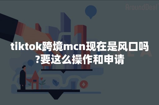 tiktok跨境mcn现在是风口吗?要这么操作和申请