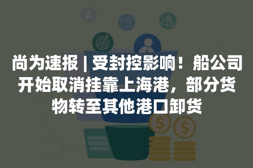 尚为速报 | 受封控影响！船公司开始取消挂靠上海港，部分货物转至其他港口卸货