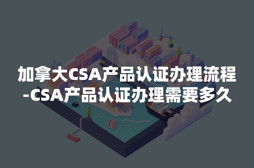 加拿大CSA产品认证办理流程-CSA产品认证办理需要多久