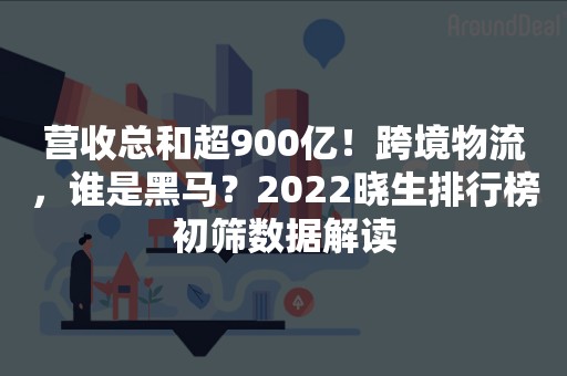 营收总和超900亿！跨境物流，谁是黑马？2022晓生排行榜初筛数据解读