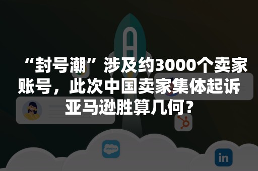 “封号潮”涉及约3000个卖家账号，此次中国卖家集体起诉亚马逊胜算几何？