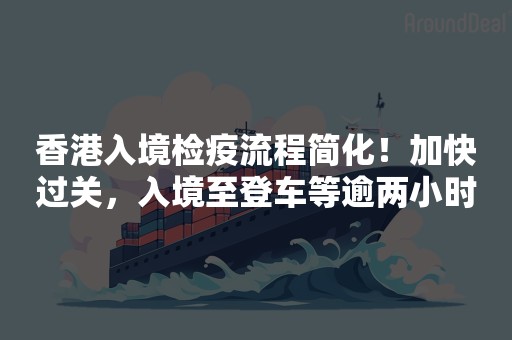 香港入境检疫流程简化！加快过关﻿，入境至登车等逾两小时