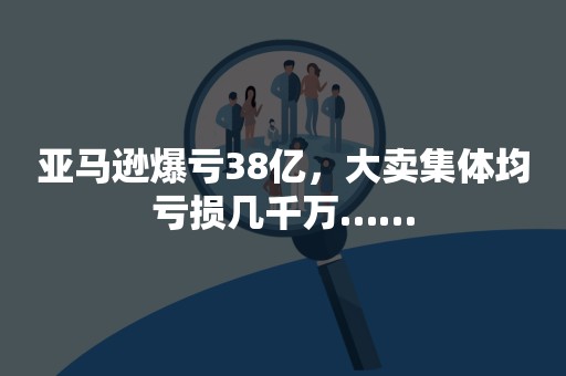 亚马逊爆亏38亿，大卖集体均亏损几千万……