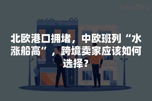 北欧港口拥堵，中欧班列“水涨船高”，跨境卖家应该如何选择？