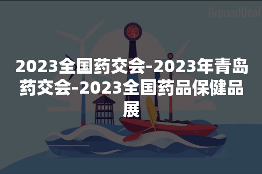 2023全国药交会-2023年青岛药交会-2023全国药品保健品展