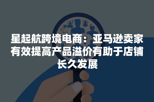 星起航跨境电商：亚马逊卖家有效提高产品溢价有助于店铺长久发展