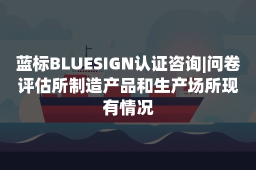 蓝标BLUESIGN认证咨询|问卷评估所制造产品和生产场所现有情况