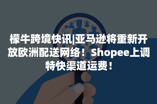 檬牛跨境快讯|亚马逊将重新开放欧洲配送网络！Shopee上调特快渠道运费！