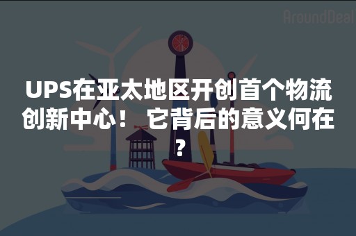 UPS在亚太地区开创首个物流创新中心！ 它背后的意义何在？