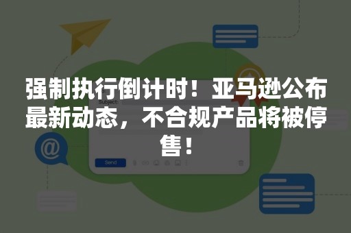 强制执行倒计时！亚马逊公布最新动态，不合规产品将被停售！