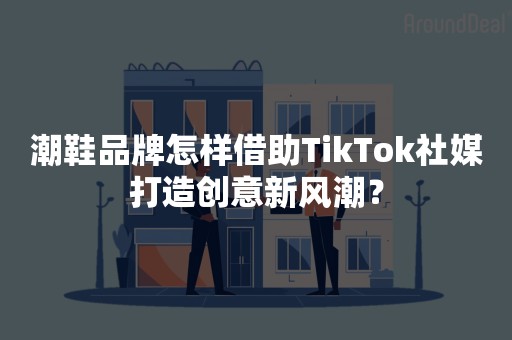 潮鞋品牌怎样借助TikTok社媒打造创意新风潮？