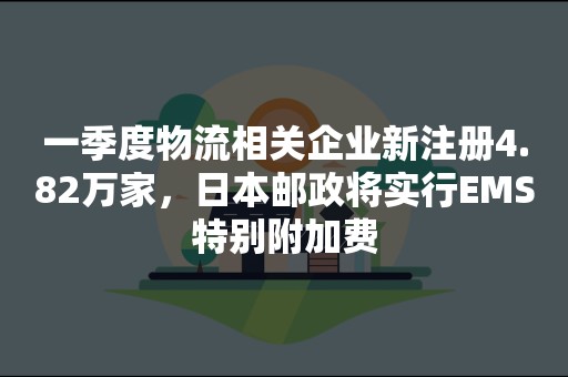 一季度物流相关企业新注册4.82万家，日本邮政将实行EMS特别附加费