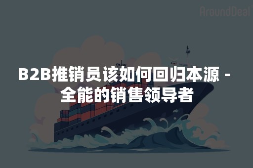 B2B推销员该如何回归本源 - 全能的销售领导者