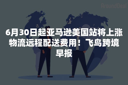 6月30日起亚马逊美国站将上涨物流远程配送费用！飞鸟跨境早报