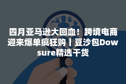 四月亚马逊大回血！跨境电商迎来爆单疯狂购丨豆沙包Dowsure精选干货