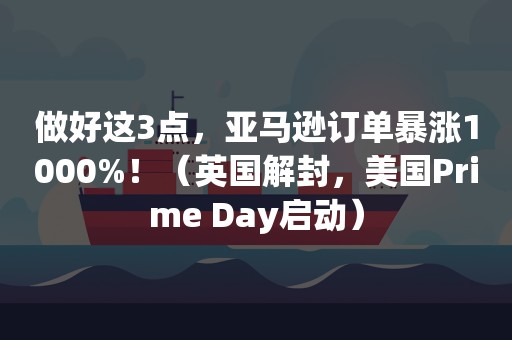 做好这3点，亚马逊订单暴涨1000%！（英国解封，美国Prime Day启动）