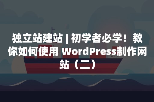 独立站建站 | 初学者必学！教你如何使用 WordPress制作网站（二）