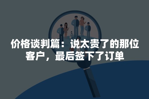 价格谈判篇：说太贵了的那位客户，最后签下了订单