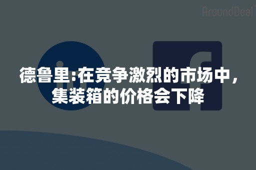 德鲁里:在竞争激烈的市场中，集装箱的价格会下降