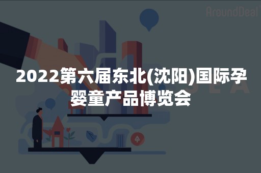 2022第六届东北(沈阳)国际孕婴童产品博览会