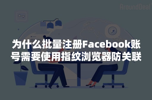 为什么批量注册Facebook账号需要使用指纹浏览器防关联