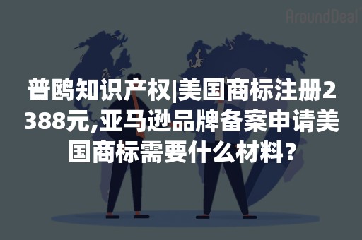 普鸥知识产权|美国商标注册2388元,亚马逊品牌备案申请美国商标需要什么材料？