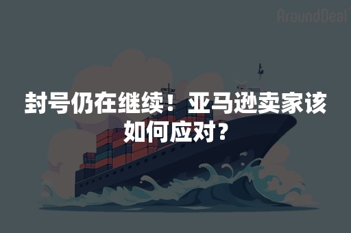 封号仍在继续！亚马逊卖家该如何应对？