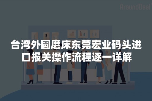 台湾外圆磨床东莞宏业码头进口报关操作流程逐一详解