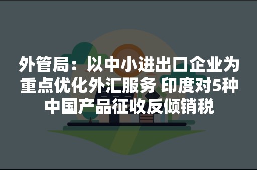 外管局：以中小进出口企业为重点优化外汇服务 印度对5种中国产品征收反倾销税