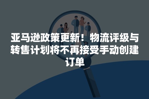 亚马逊政策更新！物流评级与转售计划将不再接受手动创建订单