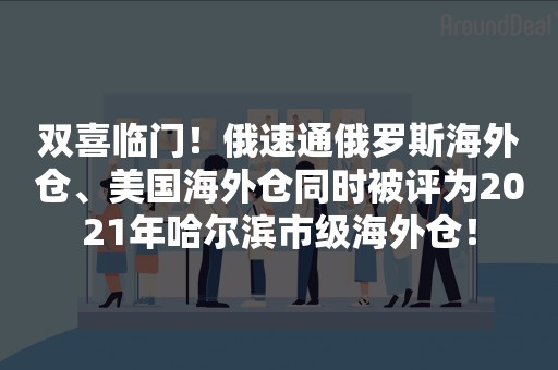 双喜临门！俄速通俄罗斯海外仓、美国海外仓同时被评为2021年哈尔滨市级海外仓！