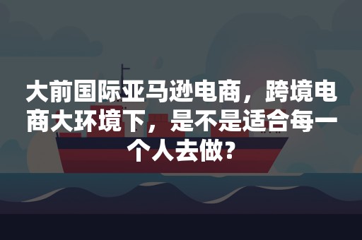 大前国际亚马逊电商，跨境电商大环境下，是不是适合每一个人去做？