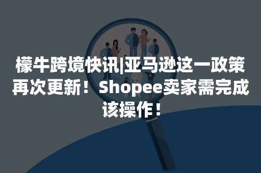 檬牛跨境快讯|亚马逊这一政策再次更新！Shopee卖家需完成该操作！