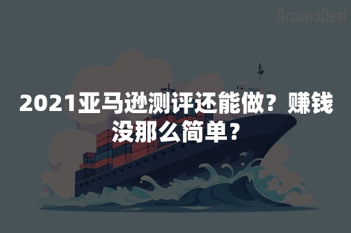 2021亚马逊测评还能做？赚钱没那么简单？