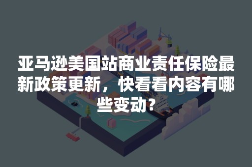 亚马逊美国站商业责任保险最新政策更新，快看看内容有哪些变动？