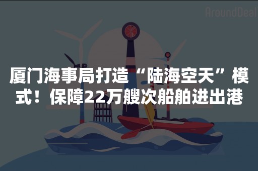 厦门海事局打造“陆海空天”模式！保障22万艘次船舶进出港