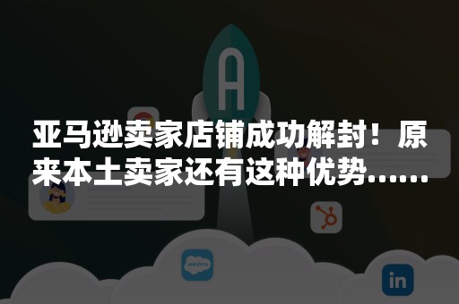 亚马逊卖家店铺成功解封！原来本土卖家还有这种优势……