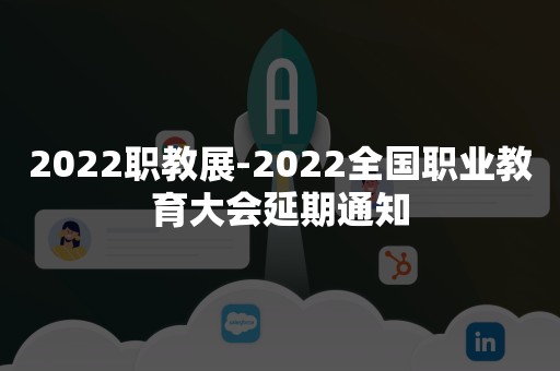 2022职教展-2022全国职业教育大会延期通知