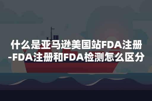 什么是亚马逊美国站FDA注册-FDA注册和FDA检测怎么区分