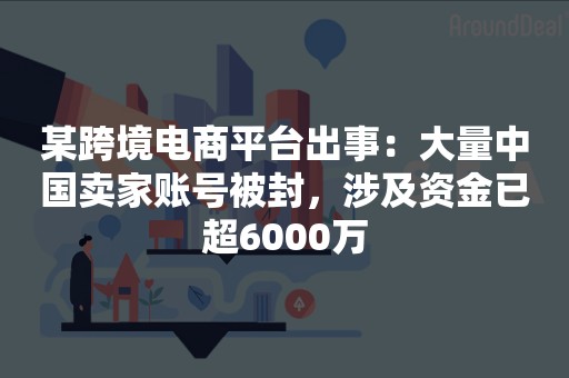 某跨境电商平台出事：大量中国卖家账号被封，涉及资金已超6000万