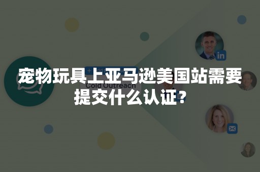 宠物玩具上亚马逊美国站需要提交什么认证？