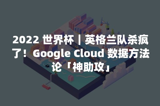 2022 世界杯｜英格兰队杀疯了！Google Cloud 数据方法论「神助攻」