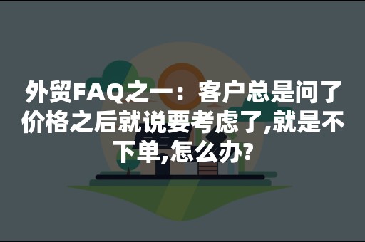 外贸FAQ之一：客户总是问了价格之后就说要考虑了,就是不下单,怎么办?