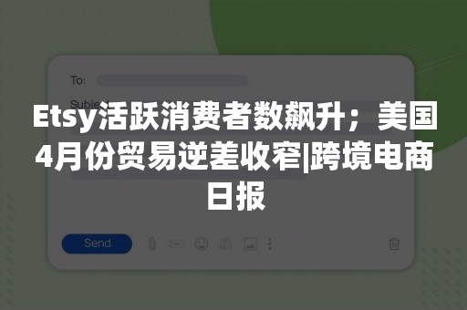 Etsy活跃消费者数飙升；美国4月份贸易逆差收窄|跨境电商日报